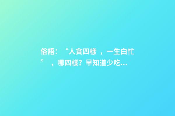 俗語：“人貪四樣，一生白忙”，哪四樣？早知道少吃虧！